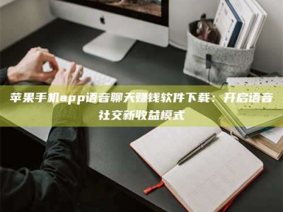 广东苹果手机app语音聊天赚钱软件下载：开启语音社交新收益模式